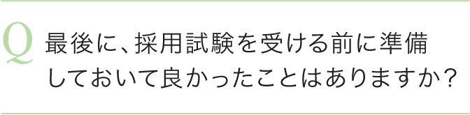 最後に、採用試験を受ける前に準備しておいて良かったことはありますか？