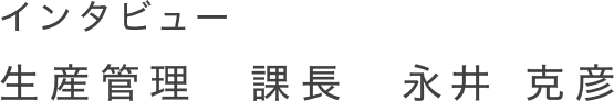 インタビュー 生産管理　課長　永井 克彦