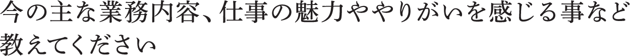 今の主な業務内容、仕事の魅力ややりがいを感じる事など教えてください