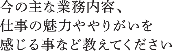 今の主な業務内容、仕事の魅力ややりがいを感じる事など教えてください