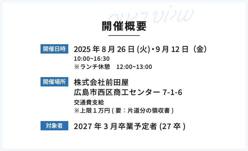 開催概要 開催日時:2025年7月24日(木)、8月26日(火) 開催場所:株式会社前田屋 広島市西区商工センター 7-1-6 交通費支給 ※上限１万円(要：片道分の領収書) 対象者:2027年3月卒業予定者(27卒)
