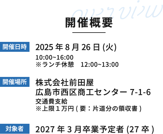 開催概要 開催日時:2025年7月24日(木)、8月26日(火) 開催場所:株式会社前田屋 広島市西区商工センター 7-1-6 交通費支給 ※上限1万円(要:片道分の領収書) 対象者:2027年3月卒業予定者(27卒)